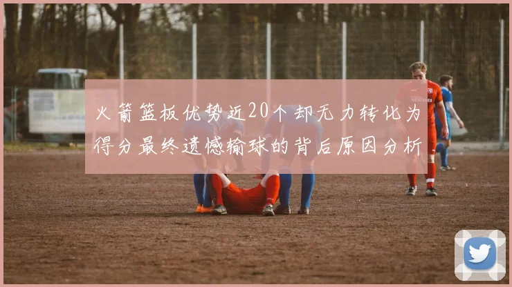 火箭篮板优势近20个却无力转化为得分最终遗憾输球的背后原因分析