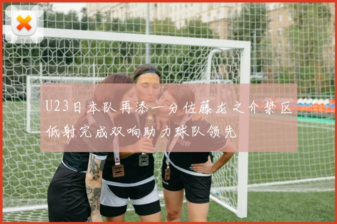 U23日本队再添一分佐藤龙之介禁区低射完成双响助力球队领先