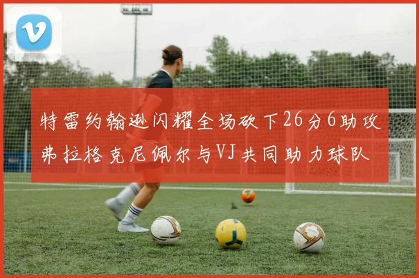 特雷约翰逊闪耀全场砍下26分6助攻弗拉格克尼佩尔与VJ共同助力球队表现出色